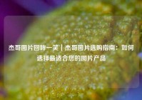 杰哥图片回眸一笑｜杰哥图片选购指南：如何选择最适合您的图片产品