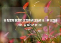 王者荣耀夏洛特语音切换玩法揭秘，解锁新体验！设置方法大公开