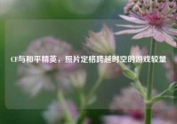 CF与和平精英，照片定格跨越时空的游戏较量