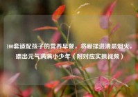 100套适配孩子的营养早餐，将爱揉进清晨烟火，喂出元气满满小少年（附对应实操视频）