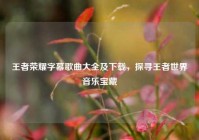 王者荣耀字幕歌曲大全及下载，探寻王者世界音乐宝藏