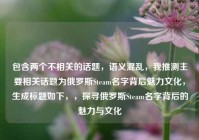 包含两个不相关的话题，语义混乱，我推测主要相关话题为俄罗斯Steam名字背后魅力文化，生成标题如下，，探寻俄罗斯Steam名字背后的魅力与文化