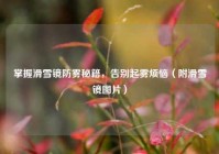 掌握滑雪镜防雾秘籍，告别起雾烦恼（附滑雪镜图片）