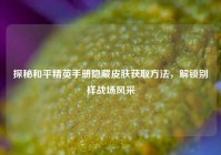 探秘和平精英手册隐藏皮肤获取方法，解锁别样战场风采