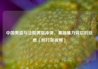 中国男篮与法国男篮冲突，赛场暴力背后的反思（附打架视频）
