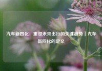汽车新四化：重塑未来出行的关键趋势｜汽车新四化的定义