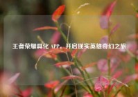 王者荣耀具化 APP，开启现实英雄奇幻之旅