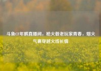 斗鱼CF年鹏直播间，枪火载老玩家青春，烟火气裹穿越火线长情