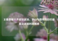 王者荣耀大乔皮肤返场，梦幻与情怀的回归盛宴及返场时间揭秘