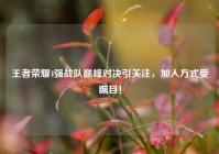 王者荣耀4强战队巅峰对决引关注，加入方式受瞩目！