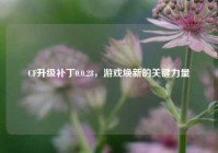 CF升级补丁0.0.28，游戏焕新的关键力量