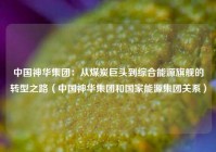 中国神华集团：从煤炭巨头到综合能源旗舰的转型之路（中国神华集团和国家能源集团关系）