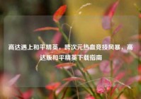 高达遇上和平精英，跨次元热血竞技风暴，高达版和平精英下载指南