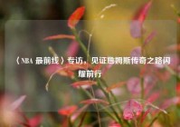 〈NBA 最前线〉专访，见证詹姆斯传奇之路闪耀前行