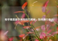 和平精英跳伞滑翔技巧揭秘，如何滑行最远
