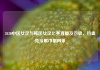 2020中国女足与韩国女足比赛直播及回放，热血竞技展巾帼风采