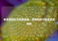 聚焦韩国队世预赛直播，激情时刻与观看渠道揭秘