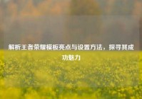 解析王者荣耀模板亮点与设置方法，探寻其成功魅力