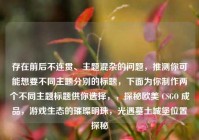 存在前后不连贯、主题混杂的问题，推测你可能想要不同主题分别的标题，下面为你制作两个不同主题标题供你选择，，探秘欧美 CSGO 成品，游戏生态的璀璨明珠，光遇墓土城堡位置探秘