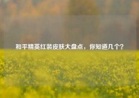 和平精英红装皮肤大盘点，你知道几个？