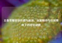 王者荣耀皮肤价格与返场，玩家期待与市场博弈下的定价谜题