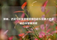 探秘，逆战与惊雷激情碰撞的音乐狂潮之逆战唱的惊雷是何歌