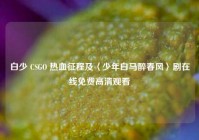 白少 CSGO 热血征程及〈少年白马醉春风〉剧在线免费高清观看