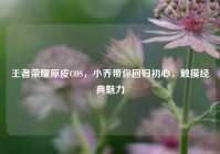 王者荣耀原皮COS，小乔带你回归初心，触摸经典魅力