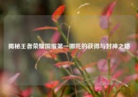 揭秘王者荣耀国服第一哪吒的获得与封神之路