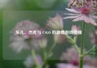 乐儿、杰克与 CSGO 的激情游戏碰撞