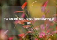 王者荣耀战队野狼，荣耀征途的咆哮者究竟是谁？