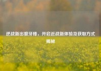 逆战新出狼牙棒，开启近战新体验及获取方式揭秘