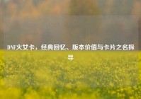 DNF火女卡，经典回忆、版本价值与卡片之名探寻