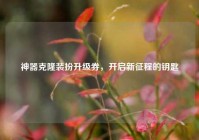 神器克隆装扮升级券，开启新征程的钥匙