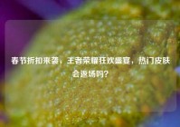 春节折扣来袭，王者荣耀狂欢盛宴，热门皮肤会返场吗？