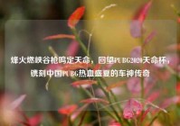 烽火燃峡谷枪鸣定天命，回望PUBG2020天命杯，镌刻中国PUBG热血盛夏的车神传奇