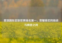 登顶国际足联世界排名第一，荣耀背后的挑战与榜首之问