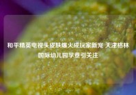 和平精英电视头皮肤爆火成玩家新宠 天津格林国际幼儿园学费引关注
