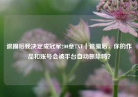 退圈后我决定成冠军200章TXT｜退圈后，你的作品和账号会被平台自动删除吗？