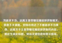 勿追求不当，远离王者荣耀花圈皮肤获取相关，表意不太清晰，但核心传达了不要追求不当事物，远离关于王者荣耀花圈皮肤获取的内容，据此生成此标题，突出关键信息和警示意味。