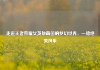 走进王者荣耀女英雄萌图的梦幻世界，一睹绝美风采