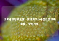 世界杯篮球预选赛，赛场风云中中国队赛程表揭秘，梦想起航
