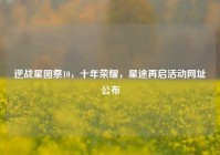 逆战星图祭10，十年荣耀，星途再启活动网址公布