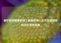 都护府和羁縻府州｜羁縻府州：古代治理制度的对比选择指南