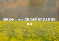现代战争 2，Steam 互通带来的重制版全新游戏体验