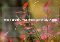 台服王者荣耀，刘备独特征战之路及玩法揭秘