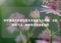 和平精英光影冒险版本全维度上分攻略，光影获取方法+刚枪苟分双适配技巧