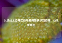 以逆战之姿开启幼儿园舞蹈教学新征程，幼儿版舞蹈