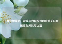 王者荣耀策略，游戏与台风应对的奇妙关联及搞定台风队友之法