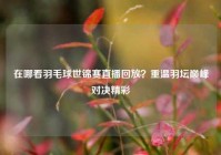 在哪看羽毛球世锦赛直播回放？重温羽坛巅峰对决精彩
